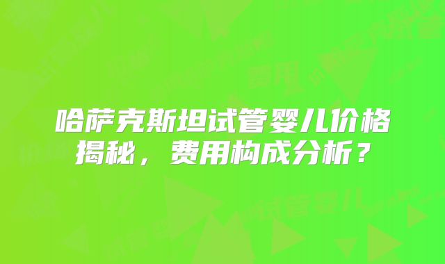 哈萨克斯坦试管婴儿价格揭秘，费用构成分析？