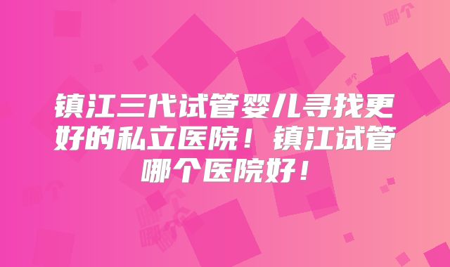镇江三代试管婴儿寻找更好的私立医院！镇江试管哪个医院好！