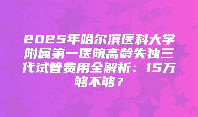 2025年哈尔滨医科大学附属第一医院高龄失独三代试管费用全解析：15万够不够？