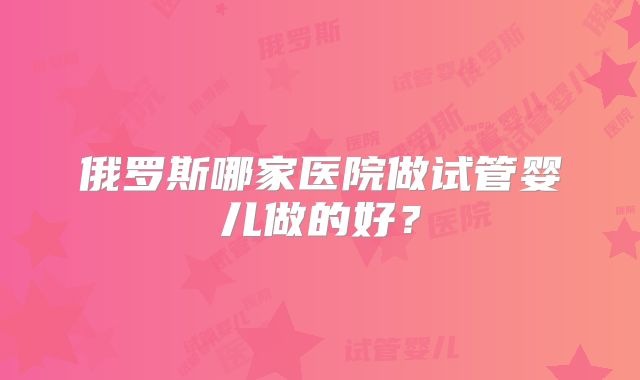 俄罗斯哪家医院做试管婴儿做的好？