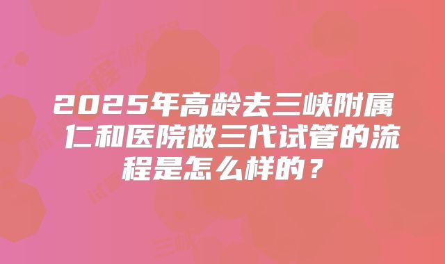 2025年高龄去三峡附属 仁和医院做三代试管的流程是怎么样的?
