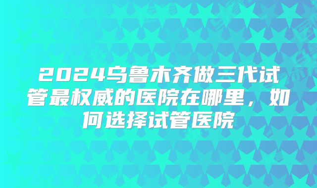 2024乌鲁木齐做三代试管最权威的医院在哪里，如何选择试管医院