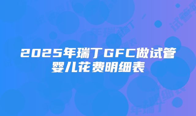 2025年瑞丁GFC做试管婴儿花费明细表