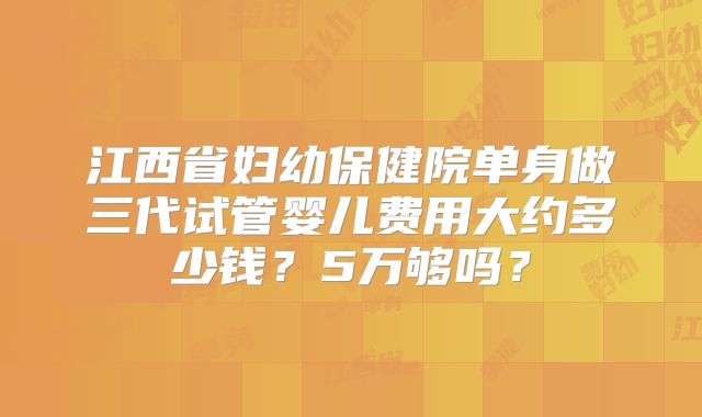 江西省妇幼保健院单身做三代试管婴儿费用大约多少钱？5万够吗？