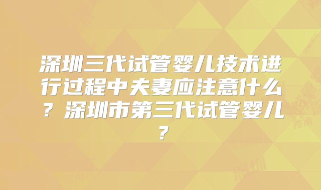 深圳三代试管婴儿技术进行过程中夫妻应注意什么？深圳市第三代试管婴儿？