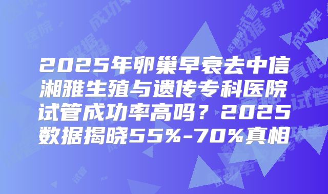 2025年卵巢早衰去中信湘雅生殖与遗传专科医院试管成功率高吗？2025数据揭晓55%-70%真相