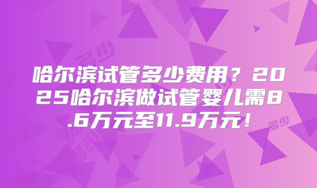 哈尔滨试管多少费用？2025哈尔滨做试管婴儿需8.6万元至11.9万元！
