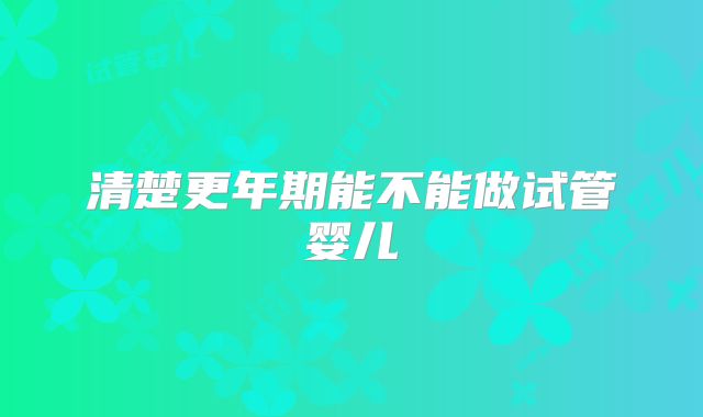 清楚更年期能不能做试管婴儿