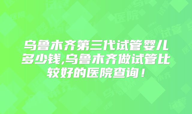 乌鲁木齐第三代试管婴儿多少钱,乌鲁木齐做试管比较好的医院查询！