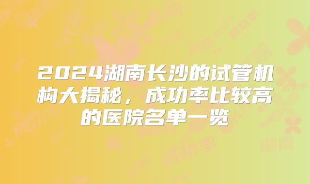 2024湖南长沙的试管机构大揭秘,成功率比较高的医院名单一览