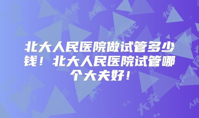 北大人民医院做试管多少钱!北大人民医院试管哪个大夫好!