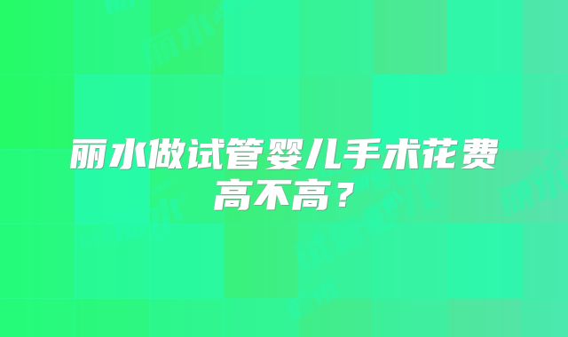 丽水做试管婴儿手术花费高不高？