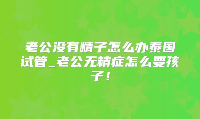 老公没有精子怎么办泰国试管_老公无精症怎么要孩子！