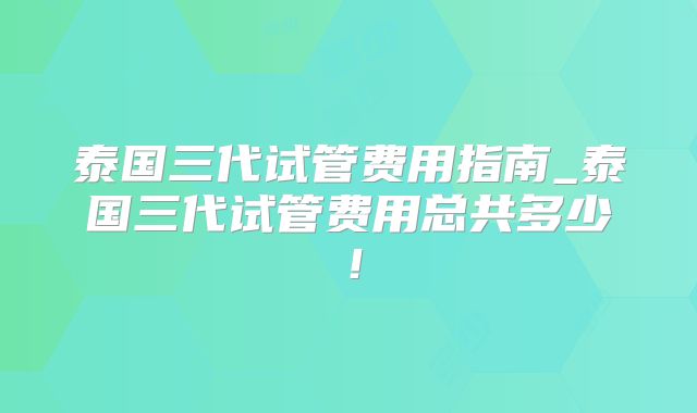 泰国三代试管费用指南_泰国三代试管费用总共多少！