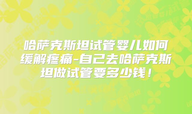 哈萨克斯坦试管婴儿如何缓解疼痛-自己去哈萨克斯坦做试管要多少钱！
