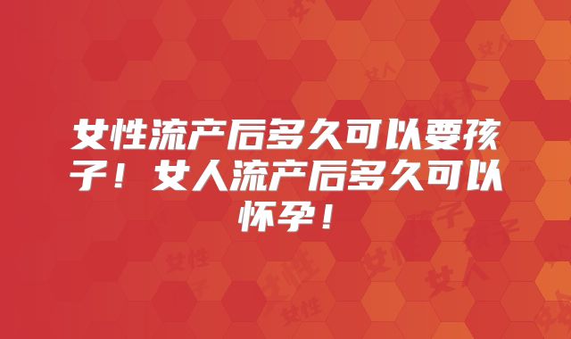 女性流产后多久可以要孩子!女人流产后多久可以怀孕!