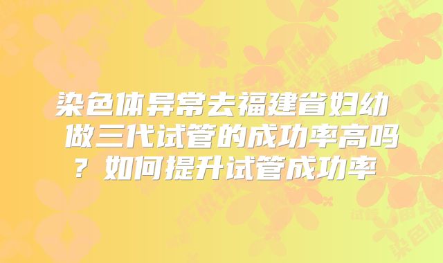 染色体异常去福建省妇幼 做三代试管的成功率高吗?如何提升试管成功率