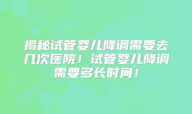 揭秘试管婴儿降调需要去几次医院!试管婴儿降调需要多长时间!