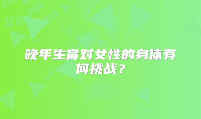 晚年生育对女性的身体有何挑战？