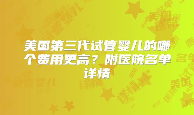 美国第三代试管婴儿的哪个费用更高？附医院名单详情