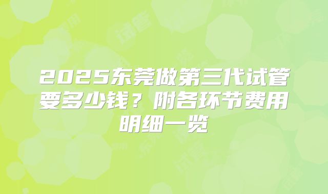 2025东莞做第三代试管要多少钱？附各环节费用明细一览