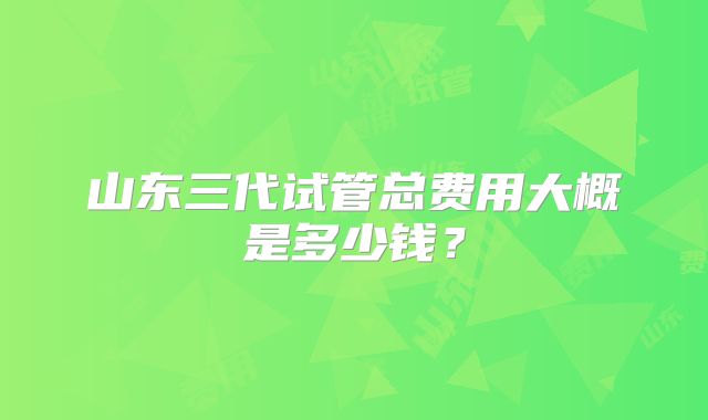 山东三代试管总费用大概是多少钱?