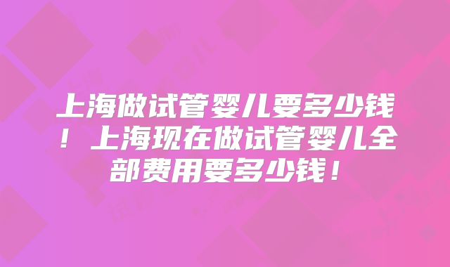 上海做试管婴儿要多少钱!上海现在做试管婴儿全部费用要多少钱!