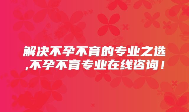 解决不孕不育的专业之选,不孕不育专业在线咨询!