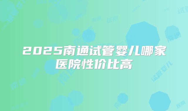 2025南通试管婴儿哪家医院性价比高
