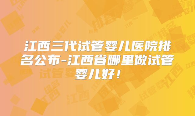 江西三代试管婴儿医院排名公布-江西省哪里做试管婴儿好!