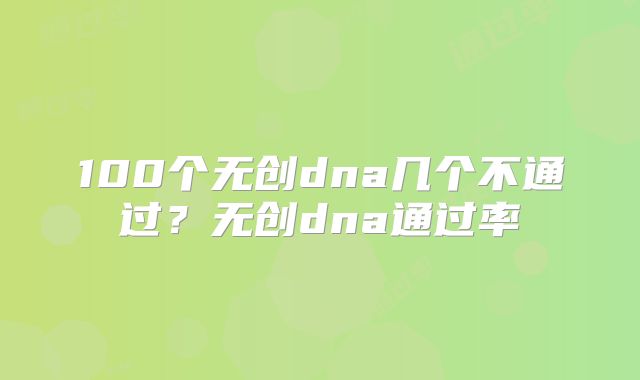 100个无创dna几个不通过？无创dna通过率