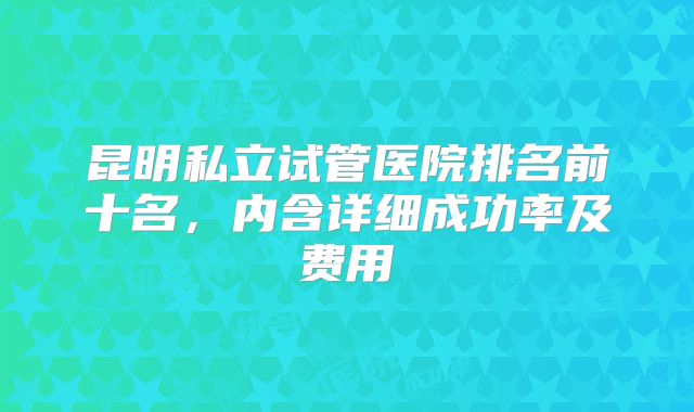 昆明私立试管医院排名前十名,内含详细成功率及费用