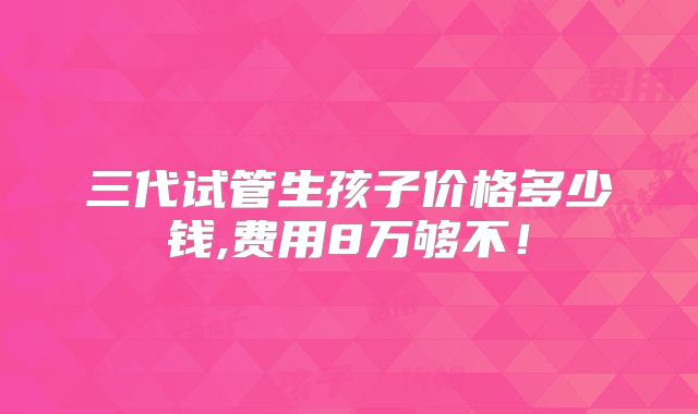 三代试管生孩子价格多少钱,费用8万够不！