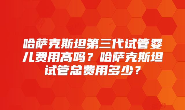 哈萨克斯坦第三代试管婴儿费用高吗？哈萨克斯坦试管总费用多少？