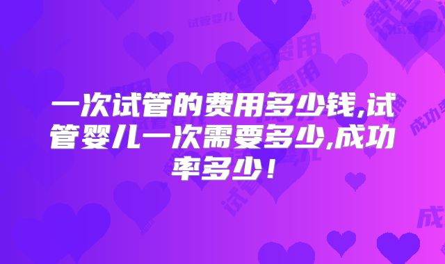 一次试管的费用多少钱,试管婴儿一次需要多少,成功率多少！