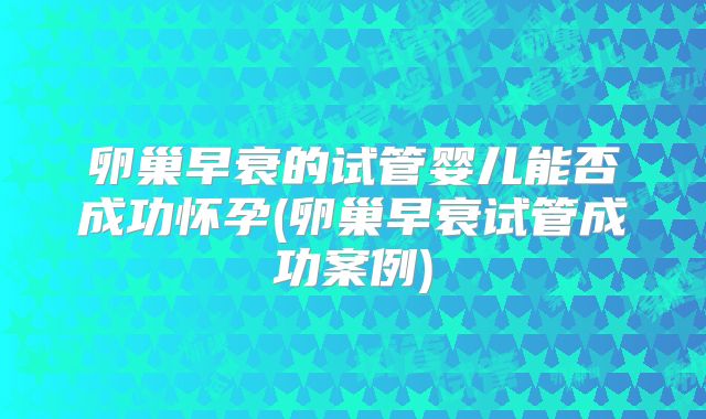 卵巢早衰的试管婴儿能否成功怀孕(卵巢早衰试管成功案例)