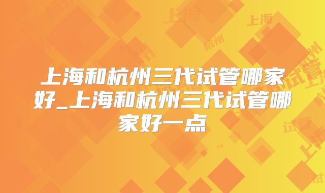 上海和杭州三代试管哪家好_上海和杭州三代试管哪家好一点