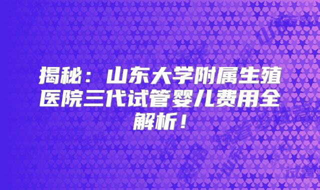 揭秘:山东大学附属生殖医院三代试管婴儿费用全解析!