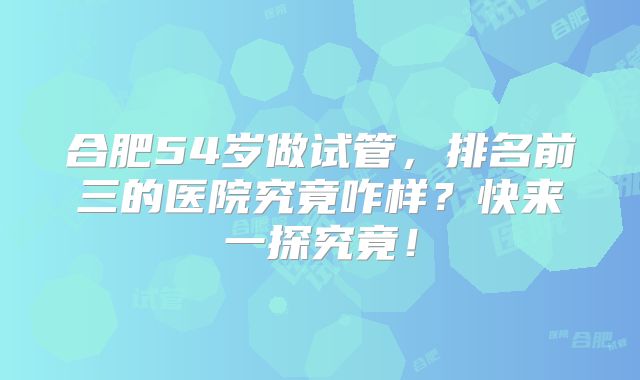 合肥54岁做试管，排名前三的医院究竟咋样？快来一探究竟！