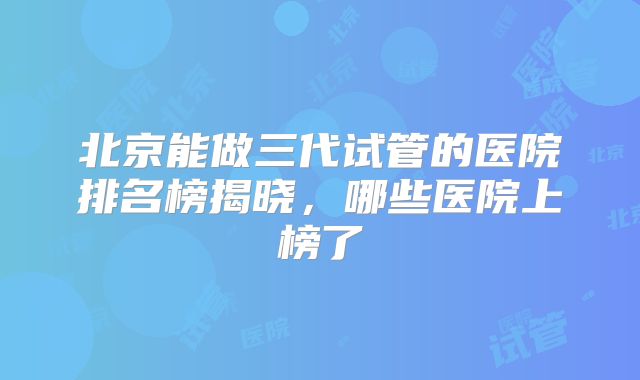 北京能做三代试管的医院排名榜揭晓,哪些医院上榜了