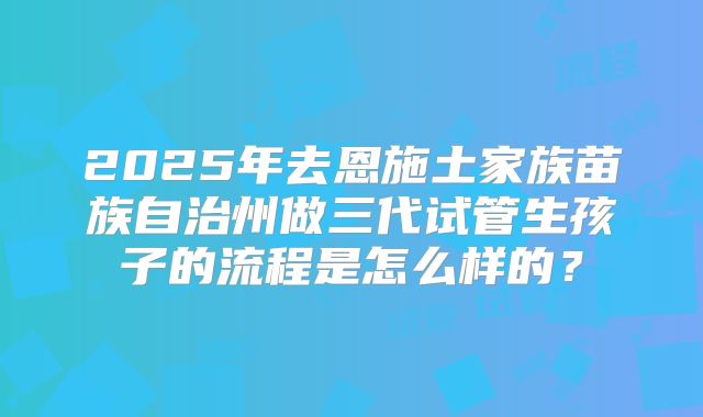 2025年去恩施土家族苗族自治州做三代试管生孩子的流程是怎么样的？