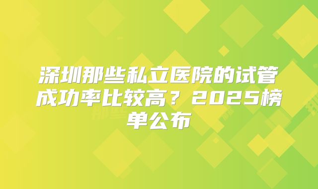 深圳那些私立医院的试管成功率比较高？2025榜单公布