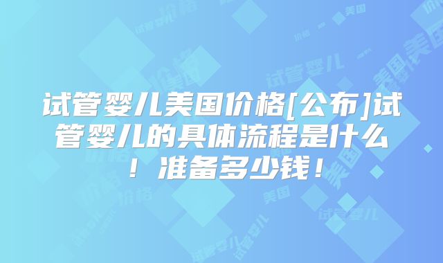 试管婴儿美国价格[公布]试管婴儿的具体流程是什么！准备多少钱！