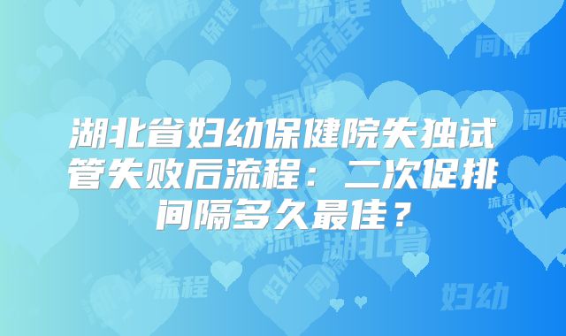 湖北省妇幼保健院失独试管失败后流程:二次促排间隔多久最佳?