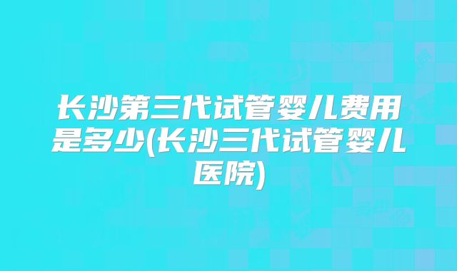 长沙第三代试管婴儿费用是多少(长沙三代试管婴儿医院)