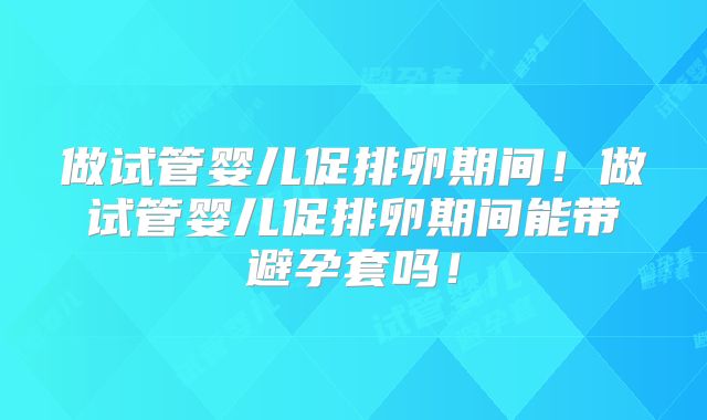 做试管婴儿促排卵期间！做试管婴儿促排卵期间能带避孕套吗！