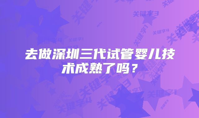 去做深圳三代试管婴儿技术成熟了吗?