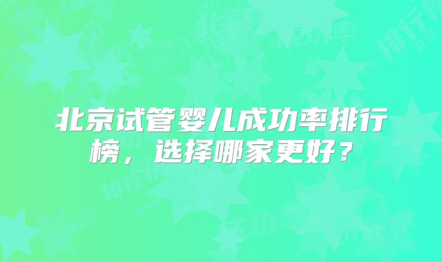 北京试管婴儿成功率排行榜，选择哪家更好？