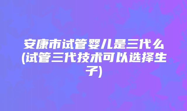 安康市试管婴儿是三代么(试管三代技术可以选择生子)