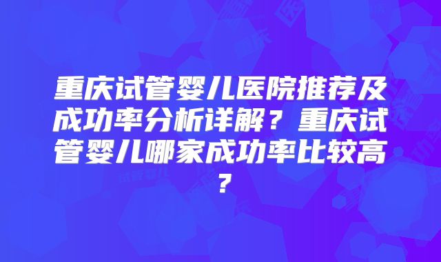 重庆试管婴儿医院推荐及成功率分析详解？重庆试管婴儿哪家成功率比较高？